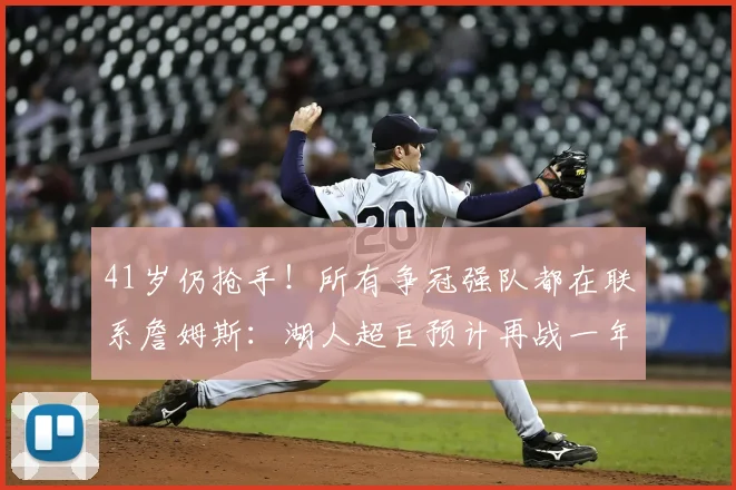 41岁仍抢手！所有争冠强队都在联系詹姆斯：湖人超巨预计再战一年_拉尼亚_巨星_赛季