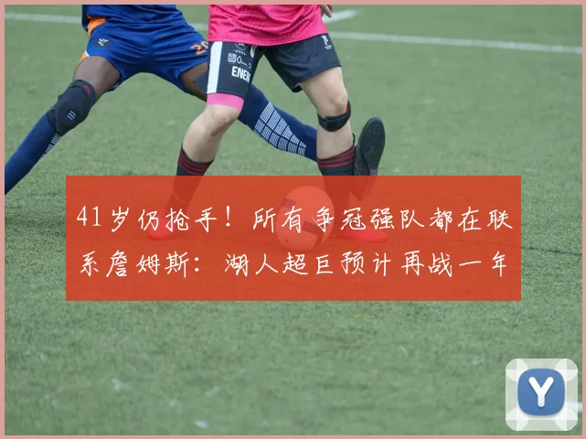 41岁仍抢手！所有争冠强队都在联系詹姆斯：湖人超巨预计再战一年_拉尼亚_巨星_赛季