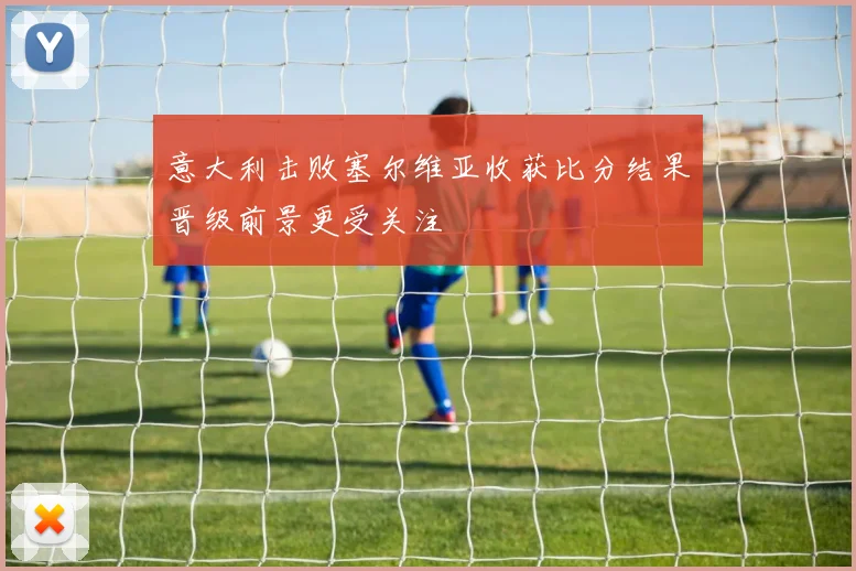 意大利击败塞尔维亚收获比分结果晋级前景更受关注