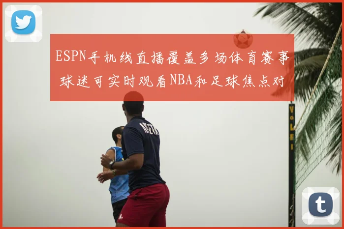ESPN手机线直播覆盖多场体育赛事 球迷可实时观看NBA和足球焦点对决