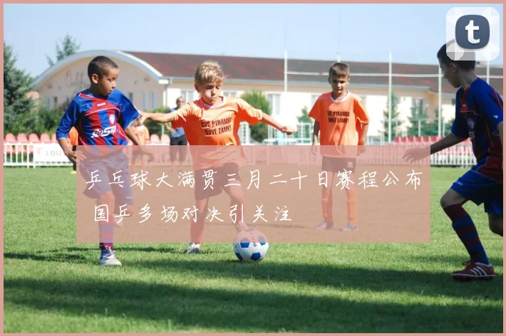 乒乓球大满贯三月二十日赛程公布 国乒多场对决引关注