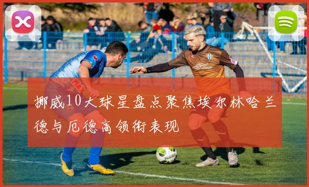 挪威10大球星盘点聚焦埃尔林哈兰德与厄德高领衔表现
